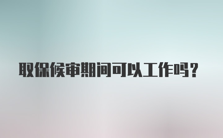 取保候审期间可以工作吗？