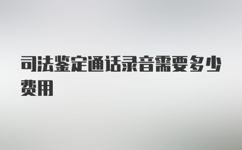 司法鉴定通话录音需要多少费用