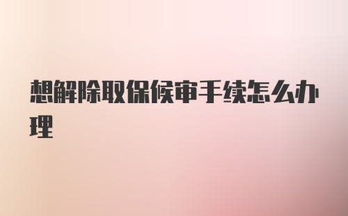 想解除取保候审手续怎么办理