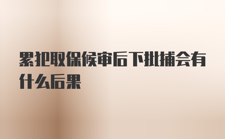 累犯取保候审后下批捕会有什么后果