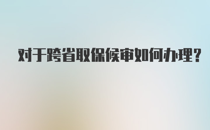 对于跨省取保候审如何办理?