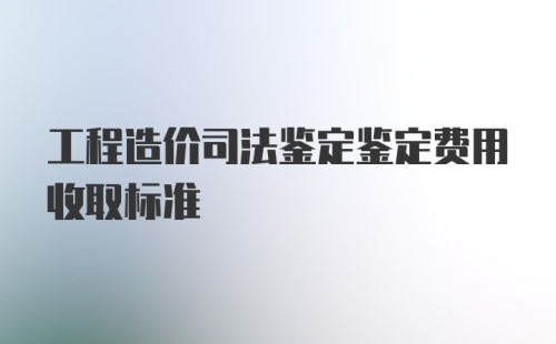 工程造价司法鉴定鉴定费用收取标准