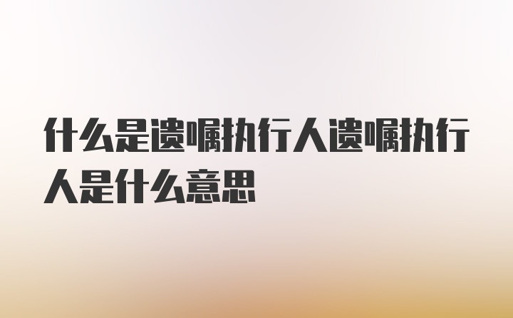 什么是遗嘱执行人遗嘱执行人是什么意思