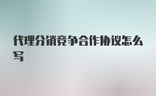 代理分销竞争合作协议怎么写