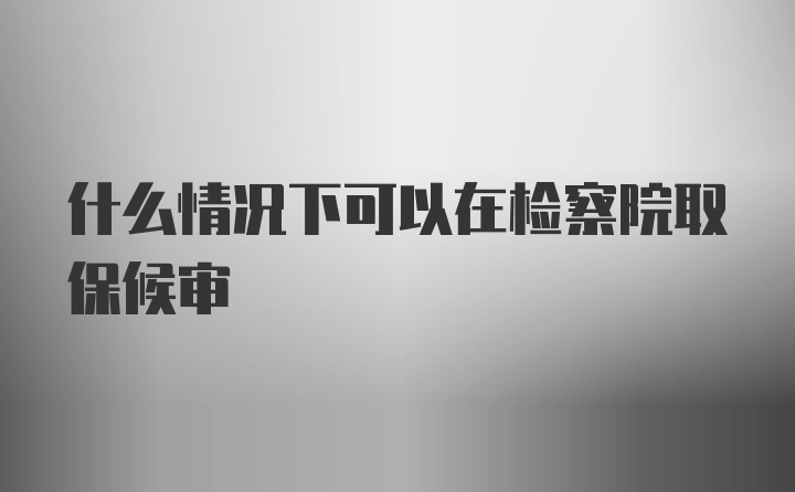 什么情况下可以在检察院取保候审