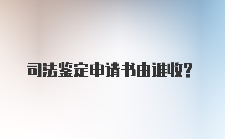 司法鉴定申请书由谁收？