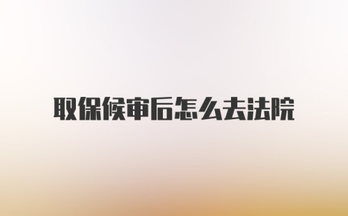 取保候审后怎么去法院