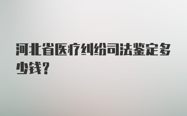 河北省医疗纠纷司法鉴定多少钱？