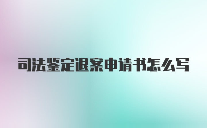 司法鉴定退案申请书怎么写