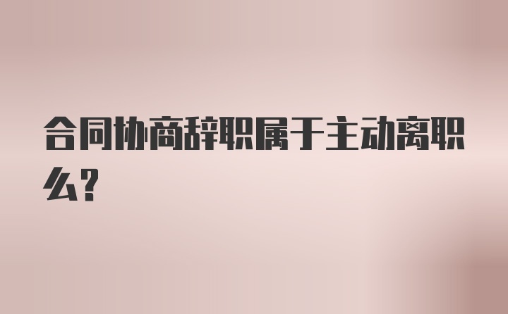 合同协商辞职属于主动离职么？