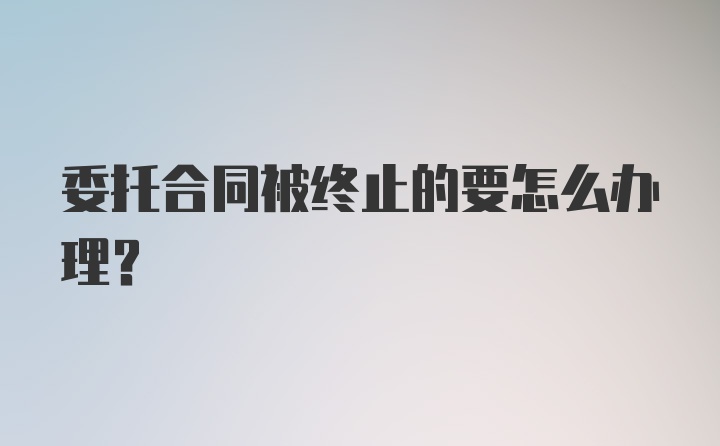 委托合同被终止的要怎么办理?