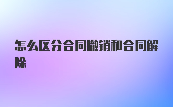 怎么区分合同撤销和合同解除