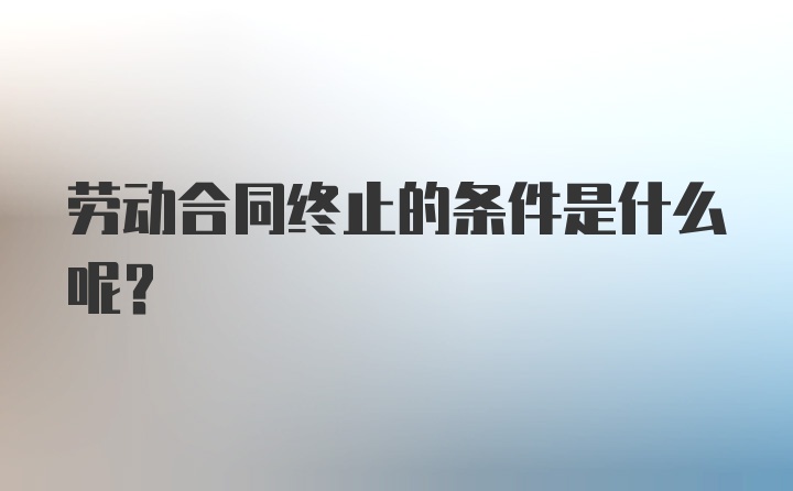 劳动合同终止的条件是什么呢？