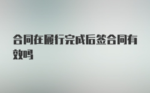 合同在履行完成后签合同有效吗