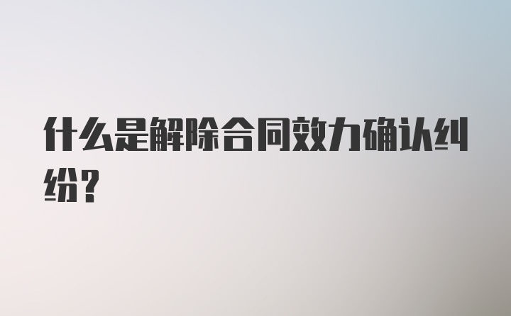 什么是解除合同效力确认纠纷？