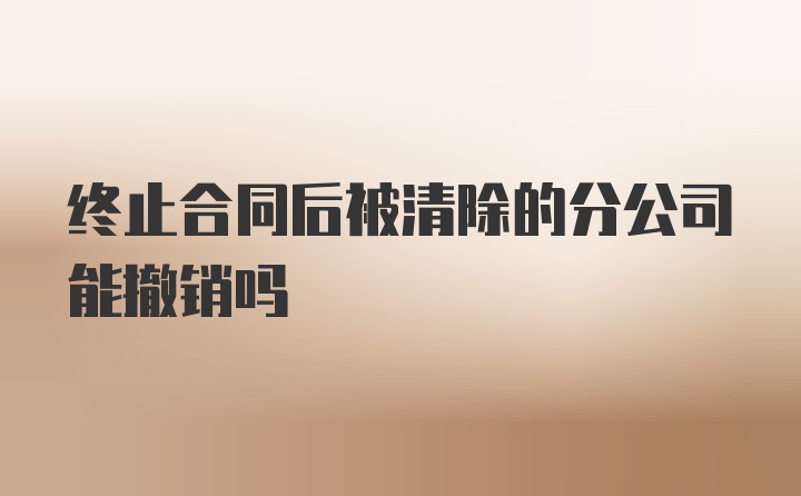 终止合同后被清除的分公司能撤销吗