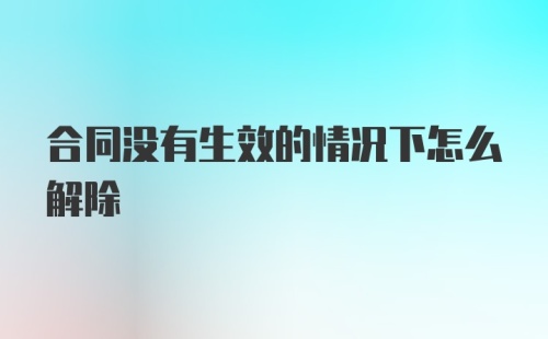 合同没有生效的情况下怎么解除