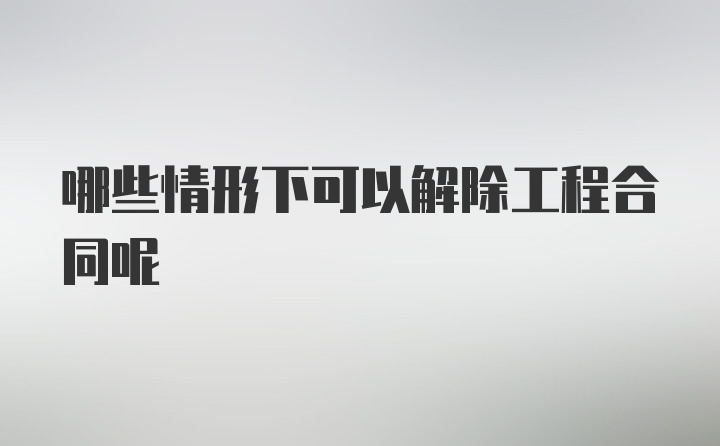 哪些情形下可以解除工程合同呢