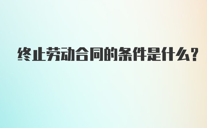 终止劳动合同的条件是什么？