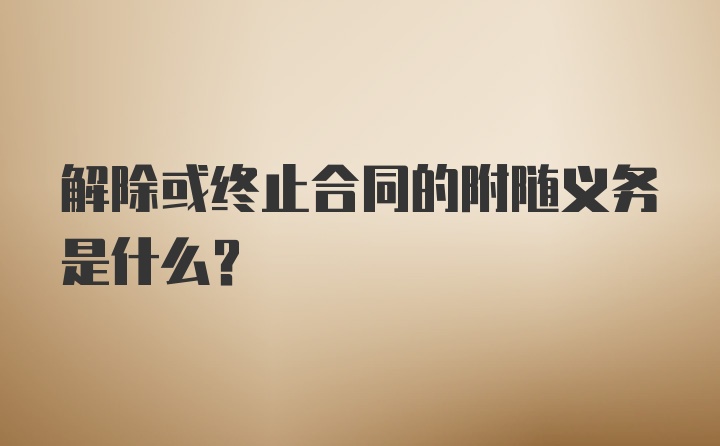 解除或终止合同的附随义务是什么？