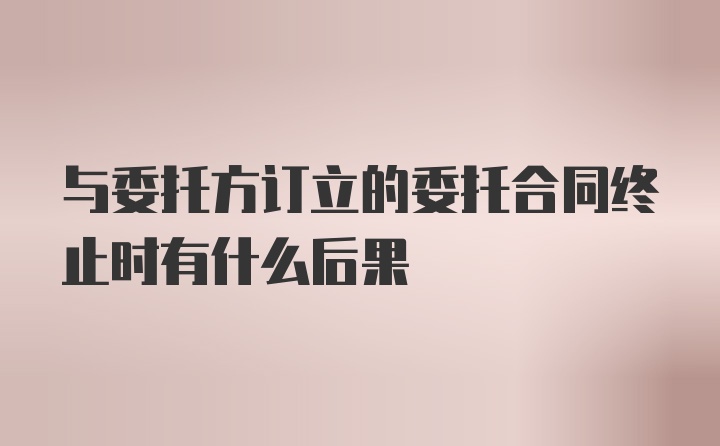 与委托方订立的委托合同终止时有什么后果