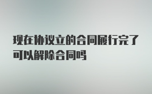 现在协议立的合同履行完了可以解除合同吗