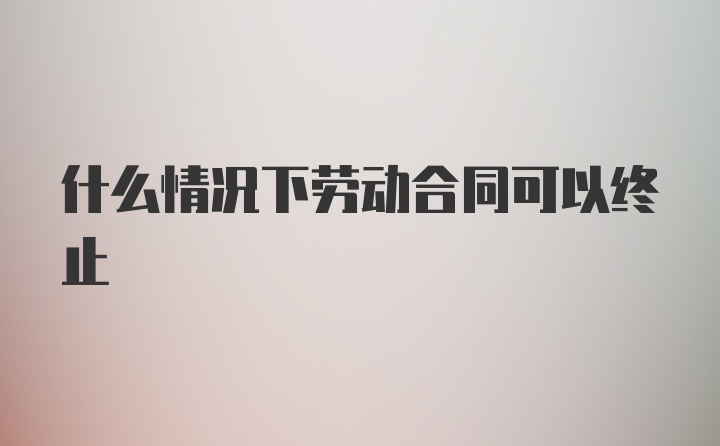 什么情况下劳动合同可以终止