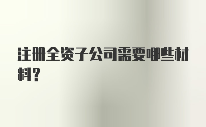 注册全资子公司需要哪些材料？