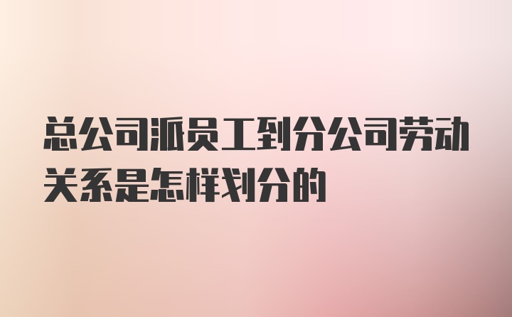 总公司派员工到分公司劳动关系是怎样划分的