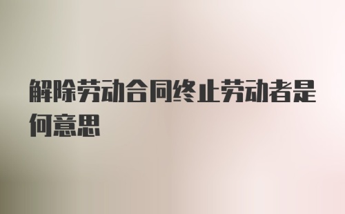 解除劳动合同终止劳动者是何意思