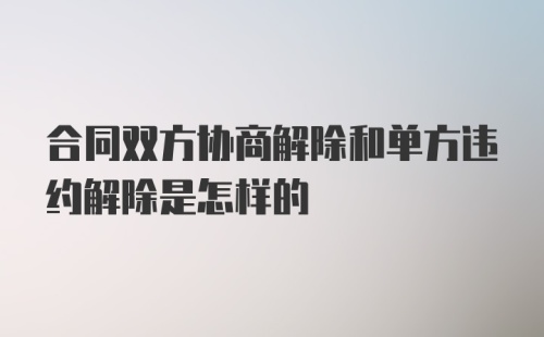 合同双方协商解除和单方违约解除是怎样的