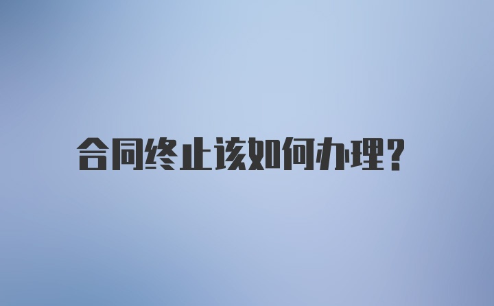 合同终止该如何办理？