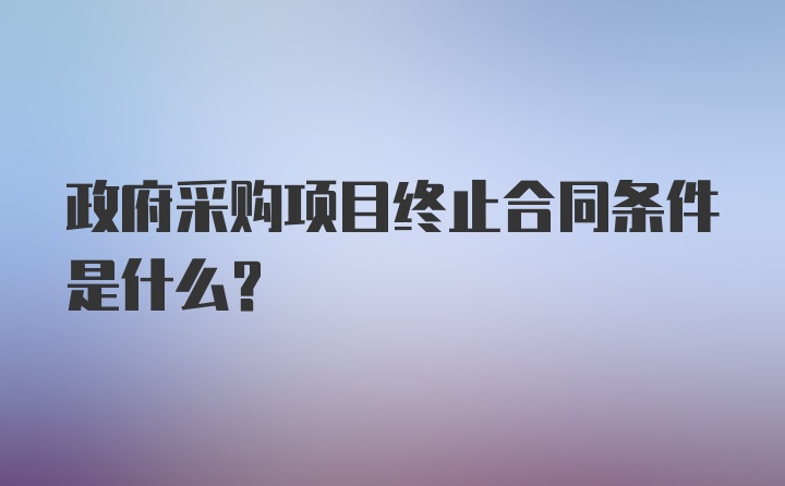 政府采购项目终止合同条件是什么？