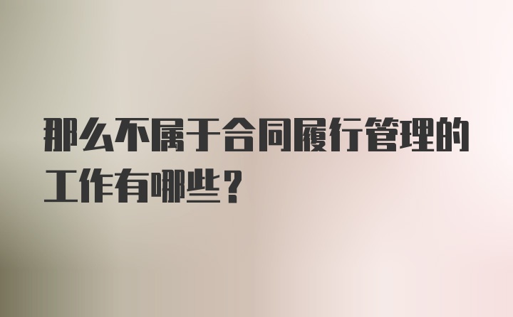 那么不属于合同履行管理的工作有哪些？