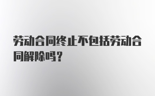 劳动合同终止不包括劳动合同解除吗?