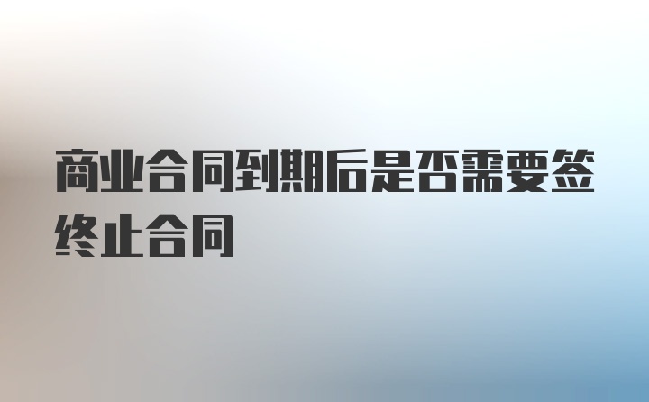 商业合同到期后是否需要签终止合同