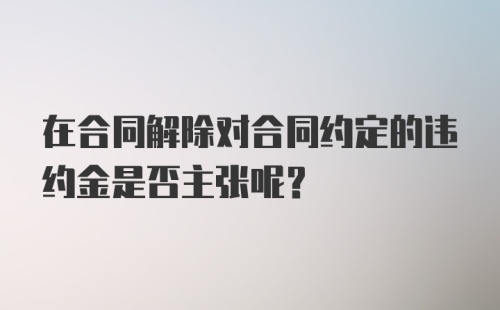 在合同解除对合同约定的违约金是否主张呢？