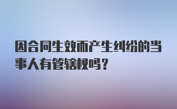 因合同生效而产生纠纷的当事人有管辖权吗？