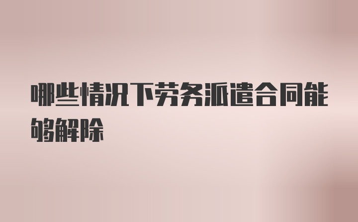 哪些情况下劳务派遣合同能够解除