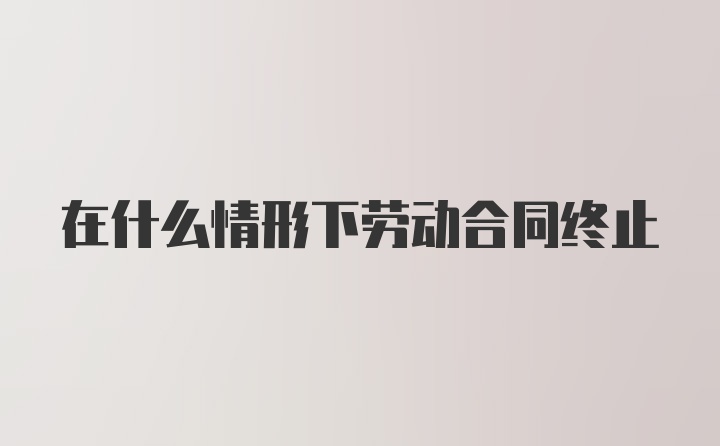 在什么情形下劳动合同终止