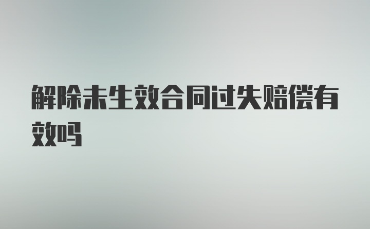 解除未生效合同过失赔偿有效吗