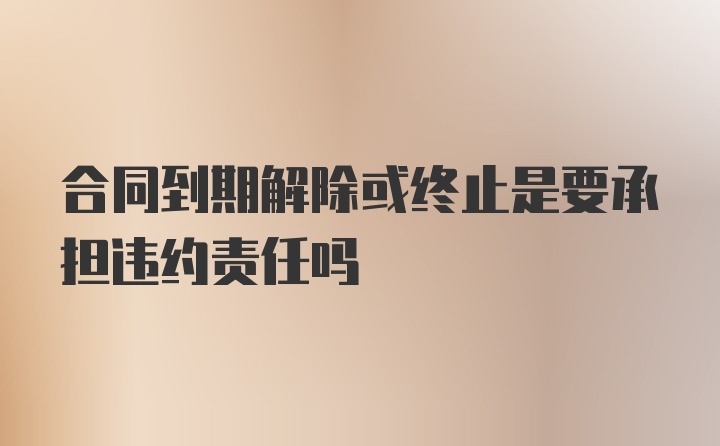 合同到期解除或终止是要承担违约责任吗