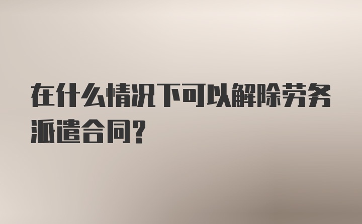 在什么情况下可以解除劳务派遣合同?