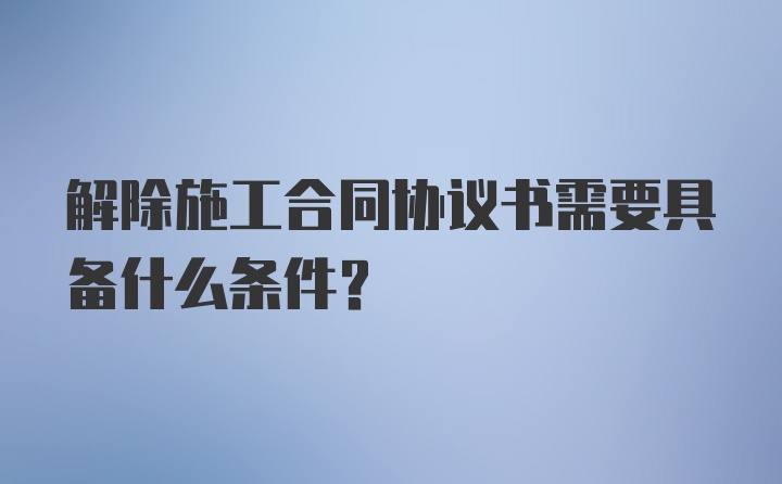 解除施工合同协议书需要具备什么条件？