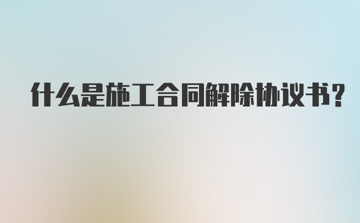 什么是施工合同解除协议书？