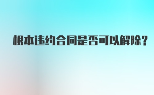 根本违约合同是否可以解除？