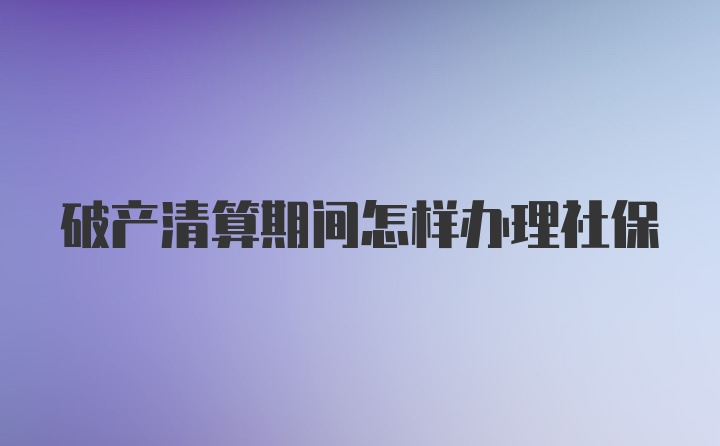 破产清算期间怎样办理社保