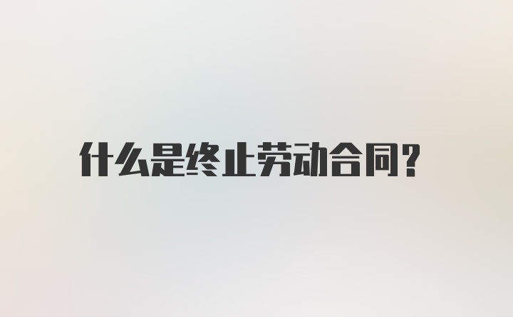 什么是终止劳动合同?