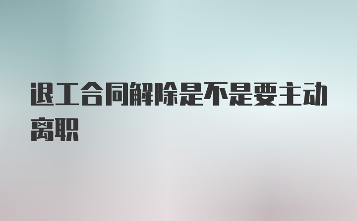 退工合同解除是不是要主动离职