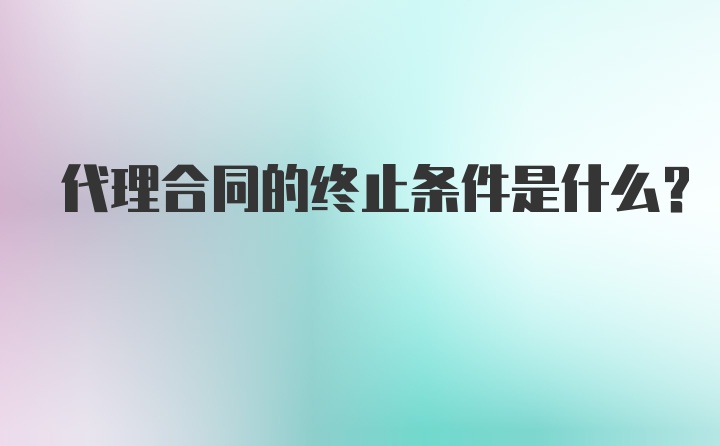 代理合同的终止条件是什么？